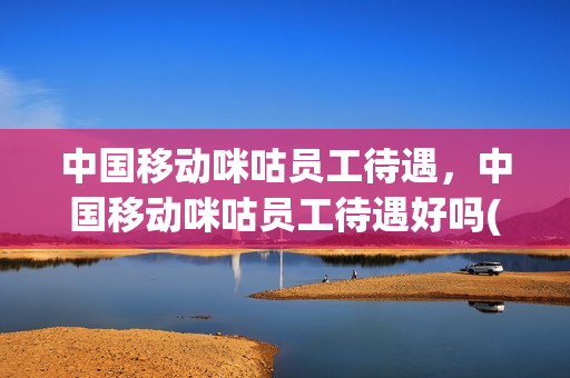 中国移动咪咕员工待遇，中国移动咪咕员工待遇好吗(中国移动咪咕内部招聘)