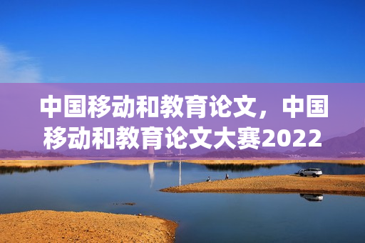 中国移动和教育论文，中国移动和教育论文大赛2022(中国移动与教育)