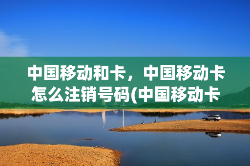 中国移动和卡，中国移动卡怎么注销号码(中国移动卡号如何注销)