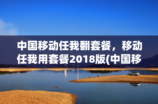 中国移动任我翻套餐，移动任我用套餐2018版(中国移动任我用套餐是无限流量吗)