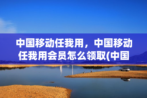 中国移动任我用，中国移动任我用会员怎么领取(中国移动任我选会员权益怎么领)