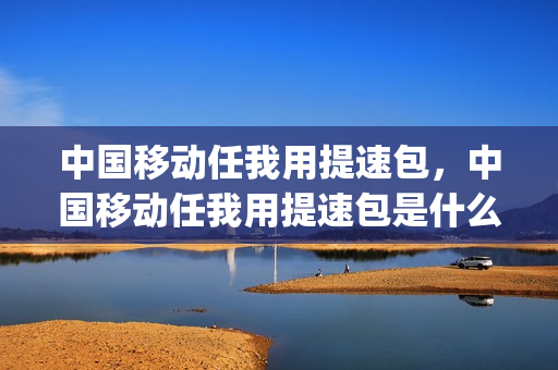 中国移动任我用提速包，中国移动任我用提速包是什么意思(移动任我用提速包多少钱)