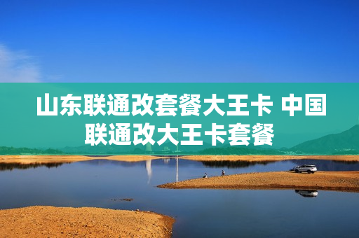 山东联通改套餐大王卡 中国联通改大王卡套餐