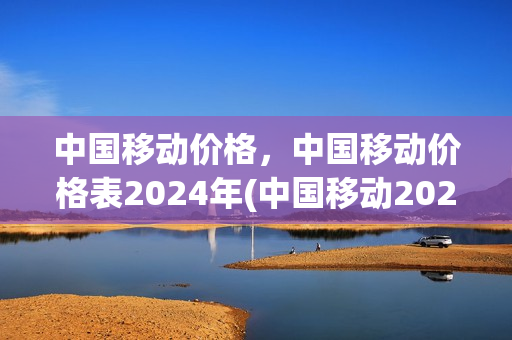 中国移动价格，中国移动价格表2024年(中国移动2021年资费)
