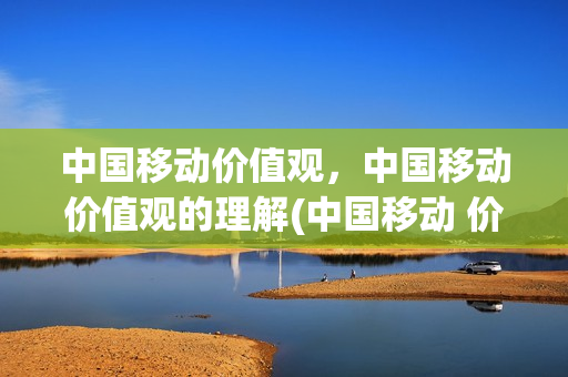 中国移动价值观，中国移动价值观的理解(中国移动 价值观)