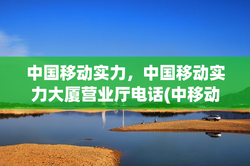 中国移动实力，中国移动实力大厦营业厅电话(中移动力量大厦)