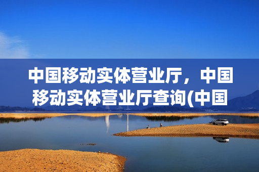 中国移动实体营业厅，中国移动实体营业厅查询(中国移动营业厅实体店)