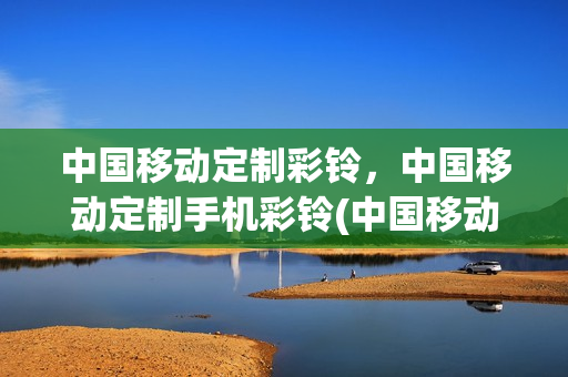 中国移动定制彩铃，中国移动定制手机彩铃(中国移动定制彩铃,中国移动定制手机彩铃怎么设置)