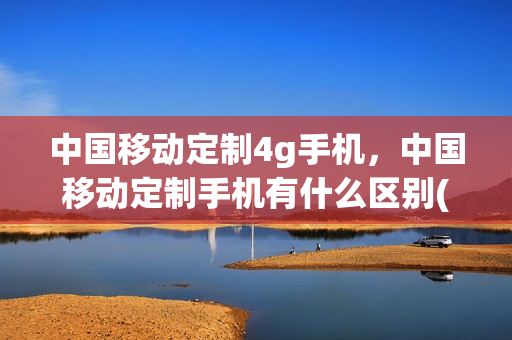 中国移动定制4g手机，中国移动定制手机有什么区别(中国移动定制版手机怎么样)