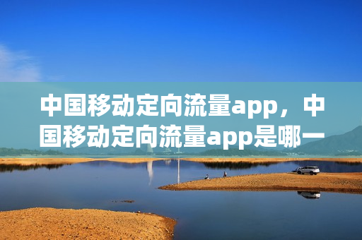 中国移动定向流量app，中国移动定向流量app是哪一些(中国移动定向流量应用)