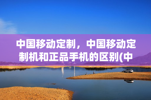 中国移动定制，中国移动定制机和正品手机的区别(中国移动定制机是什么意思)