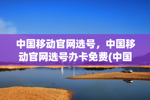 中国移动官网选号，中国移动官网选号办卡免费(中国移动选号码网上)