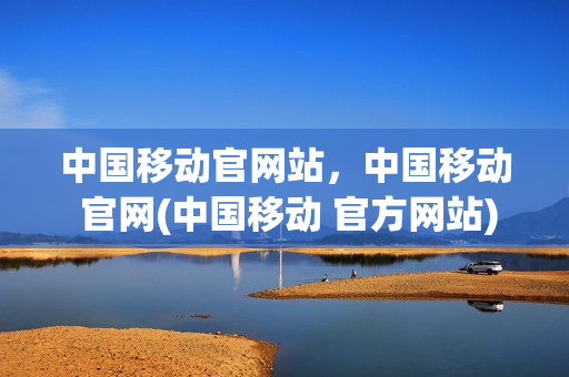 中国移动官网站，中国移动 官网(中国移动 官方网站)