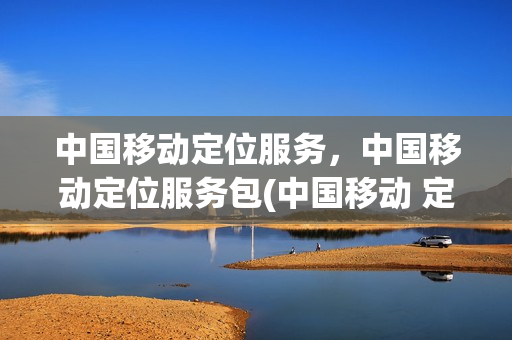 中国移动定位服务，中国移动定位服务包(中国移动 定位服务)