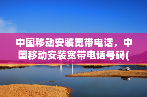 中国移动安装宽带电话，中国移动安装宽带电话号码(移动装宽带的电话号码是多少)