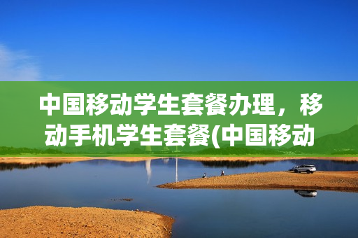 中国移动学生套餐办理，移动手机学生套餐(中国移动学生套餐怎么办)