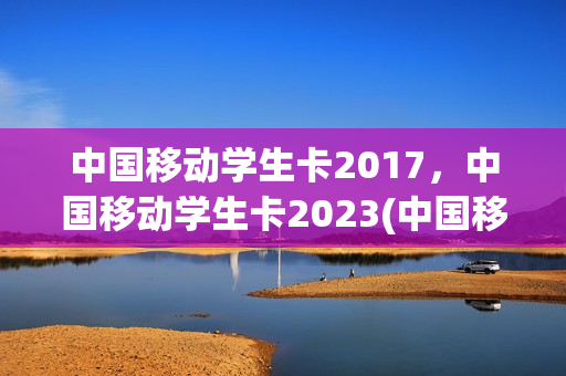 中国移动学生卡2017，中国移动学生卡2023(中国移动学生卡多少钱)