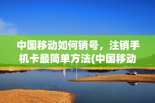 中国移动如何销号，注销手机卡最简单方法(中国移动卡如何注销号码)
