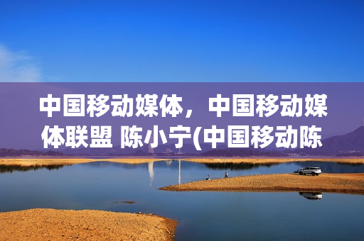 中国移动媒体，中国移动媒体联盟 陈小宁(中国移动陈勇)