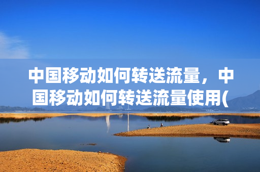 中国移动如何转送流量，中国移动如何转送流量使用(中国移动转流量怎么转给别人)