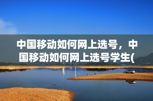 中国移动如何网上选号，中国移动如何网上选号学生(中国移动网上营业厅网上选号)