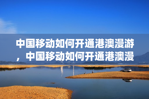 中国移动如何开通港澳漫游，中国移动如何开通港澳漫游业务(移动电话开通港澳漫游)