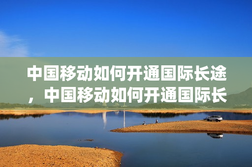 中国移动如何开通国际长途，中国移动如何开通国际长途功能(中国移动怎么开通国际长途业务)