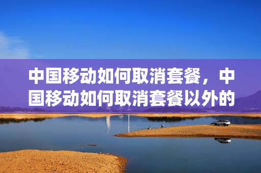 中国移动如何取消套餐，中国移动如何取消套餐以外的所有业务(中国移动怎样取消套餐类业务)