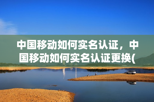 中国移动如何实名认证，中国移动如何实名认证更换(中国移动变更实名认证)