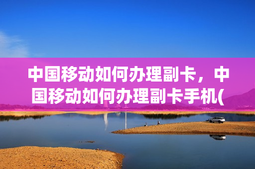 中国移动如何办理副卡，中国移动如何办理副卡手机(移动用户怎么办理副卡)