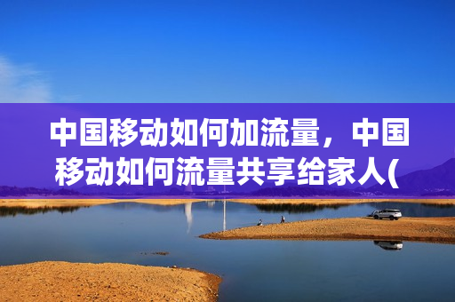 中国移动如何加流量，中国移动如何流量共享给家人(移动流量怎么和家人共享)