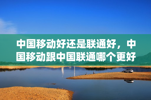 中国移动好还是联通好，中国移动跟中国联通哪个更好(中国移动和联通哪个比较好)