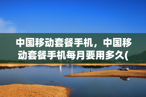中国移动套餐手机，中国移动套餐手机每月要用多久(移动套餐必须用一年吗)