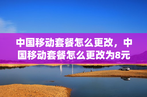 中国移动套餐怎么更改，中国移动套餐怎么更改为8元的(移动用户怎么改套餐八元)