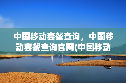 中国移动套餐查询，中国移动套餐查询官网(中国移动套餐明细查询)