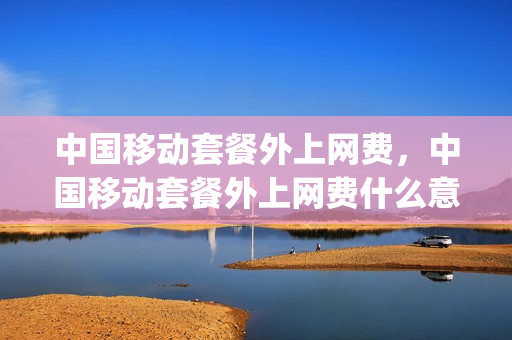 中国移动套餐外上网费，中国移动套餐外上网费什么意思(中国移动套餐外上网费怎么计算)