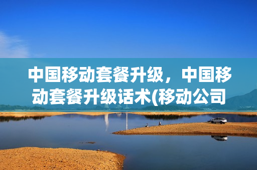 中国移动套餐升级，中国移动套餐升级话术(移动公司升级套餐)