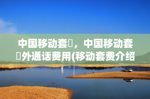 中国移动套歺，中国移动套歺外通话费用(移动套费介绍)