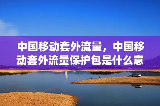 中国移动套外流量，中国移动套外流量保护包是什么意思(移动套餐外流量保护包怎么收费)