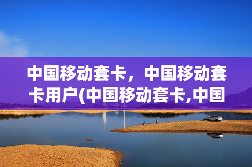 中国移动套卡，中国移动套卡用户(中国移动套卡,中国移动套卡用户数量)