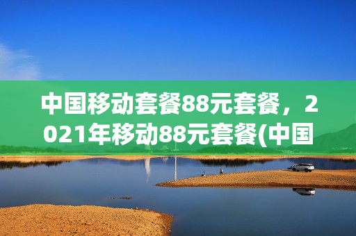 中国移动套餐88元套餐，2021年移动88元套餐(中国移动88元套餐详情)