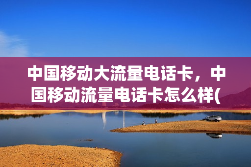 中国移动大流量电话卡，中国移动流量电话卡怎么样(中国移动大流量卡套餐)