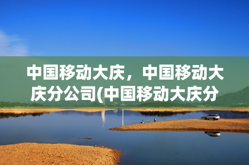 中国移动大庆，中国移动大庆分公司(中国移动大庆分公司营业时间)