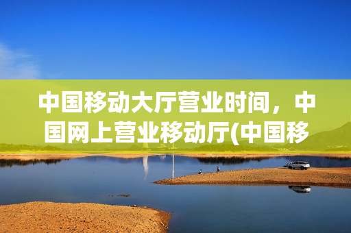 中国移动大厅营业时间，中国网上营业移动厅(中国移动网上营业厅上下班时间)