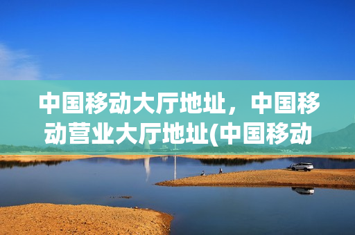 中国移动大厅地址，中国移动营业大厅地址(中国移动营业厅地址电话号码)