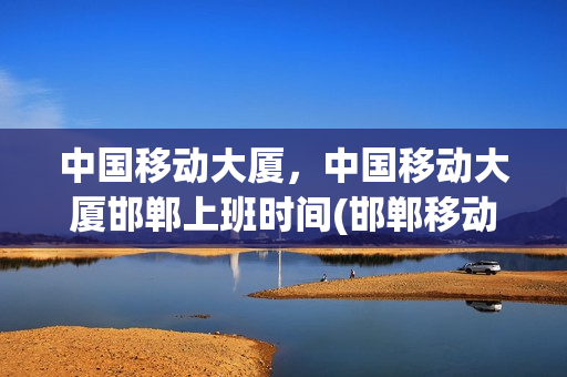 中国移动大厦，中国移动大厦邯郸上班时间(邯郸移动大厦几点开门)