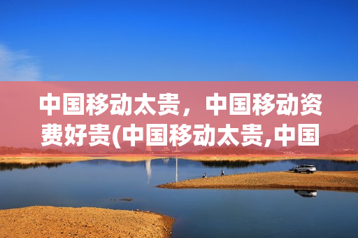 中国移动太贵，中国移动资费好贵(中国移动太贵,中国移动资费好贵)