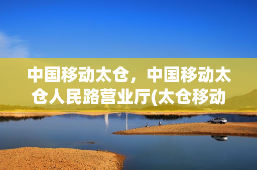 中国移动太仓，中国移动太仓人民路营业厅(太仓移动公司电话)