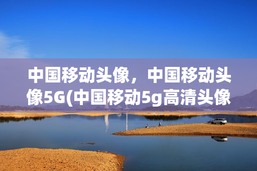 中国移动头像，中国移动头像5G(中国移动5g高清头像)