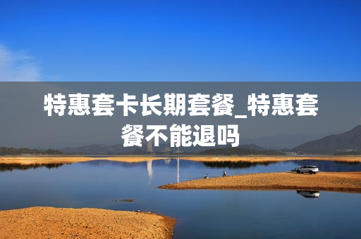 特惠套卡长期套餐_特惠套餐不能退吗